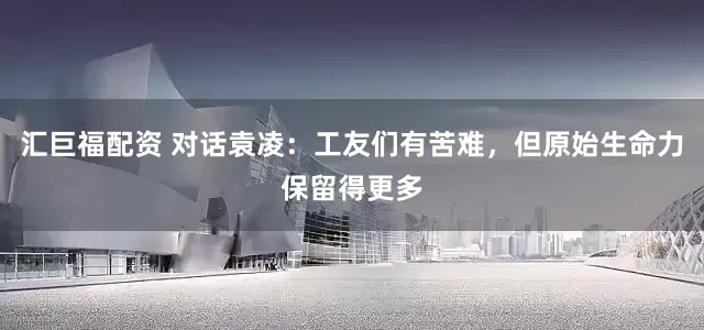 汇巨福配资 对话袁凌：工友们有苦难，但原始生命力保留得更多