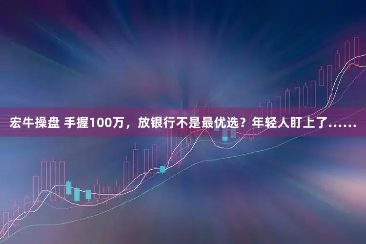 宏牛操盘 手握100万，放银行不是最优选？年轻人盯上了……