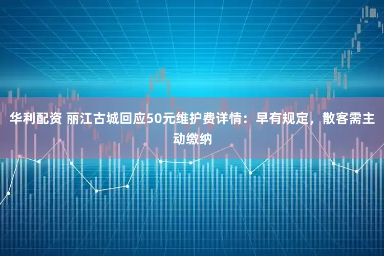 华利配资 丽江古城回应50元维护费详情：早有规定，散客需主动缴纳
