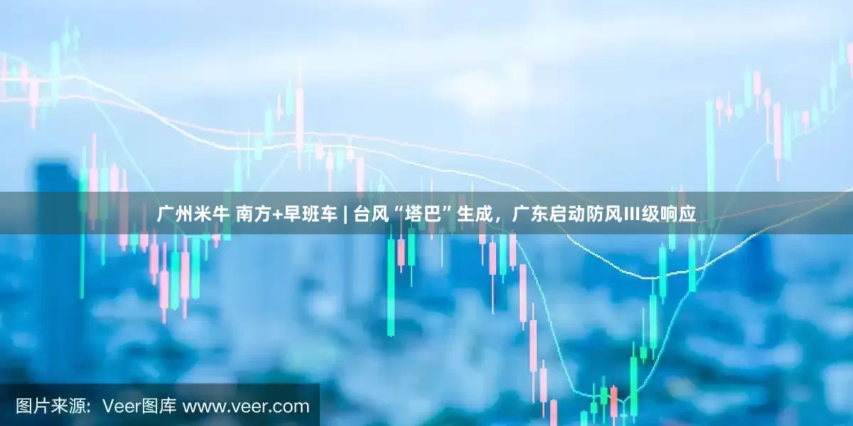 广州米牛 南方+早班车 | 台风“塔巴”生成，广东启动防风Ⅲ级响应