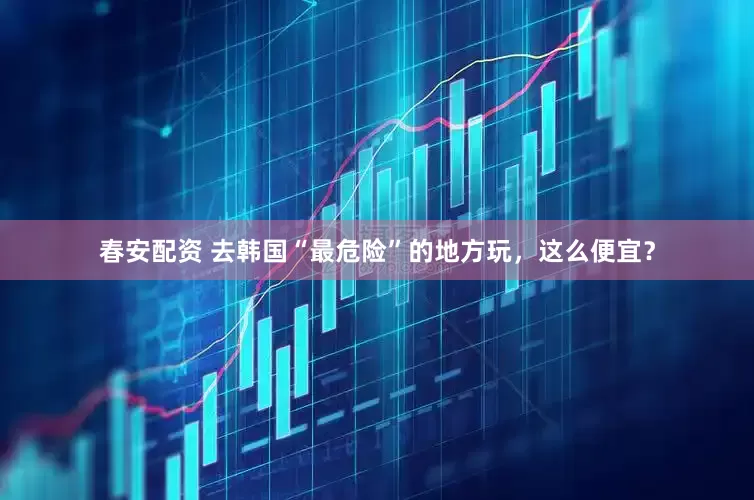 春安配资 去韩国“最危险”的地方玩，这么便宜？