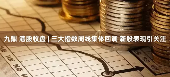九鼎 港股收盘 | 三大指数周线集体回调 新股表现引关注