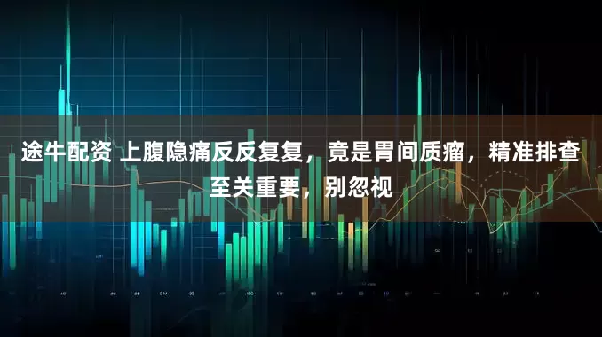 途牛配资 上腹隐痛反反复复，竟是胃间质瘤，精准排查至关重要，别忽视