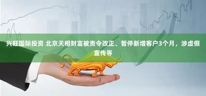 兴旺国际投资 北京天相财富被责令改正、暂停新增客户3个月，涉虚假宣传等